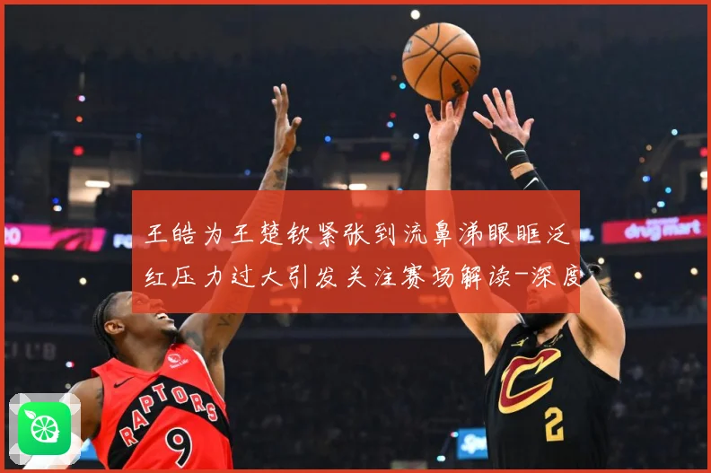 王皓为王楚钦紧张到流鼻涕眼眶泛红压力过大引发关注赛场解读-深度解析