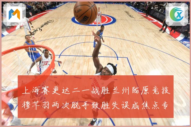 上海赛更达二一战胜兰州陇原竞技穆芊羽两次脱手致胜失误成焦点专题观察-深度解析